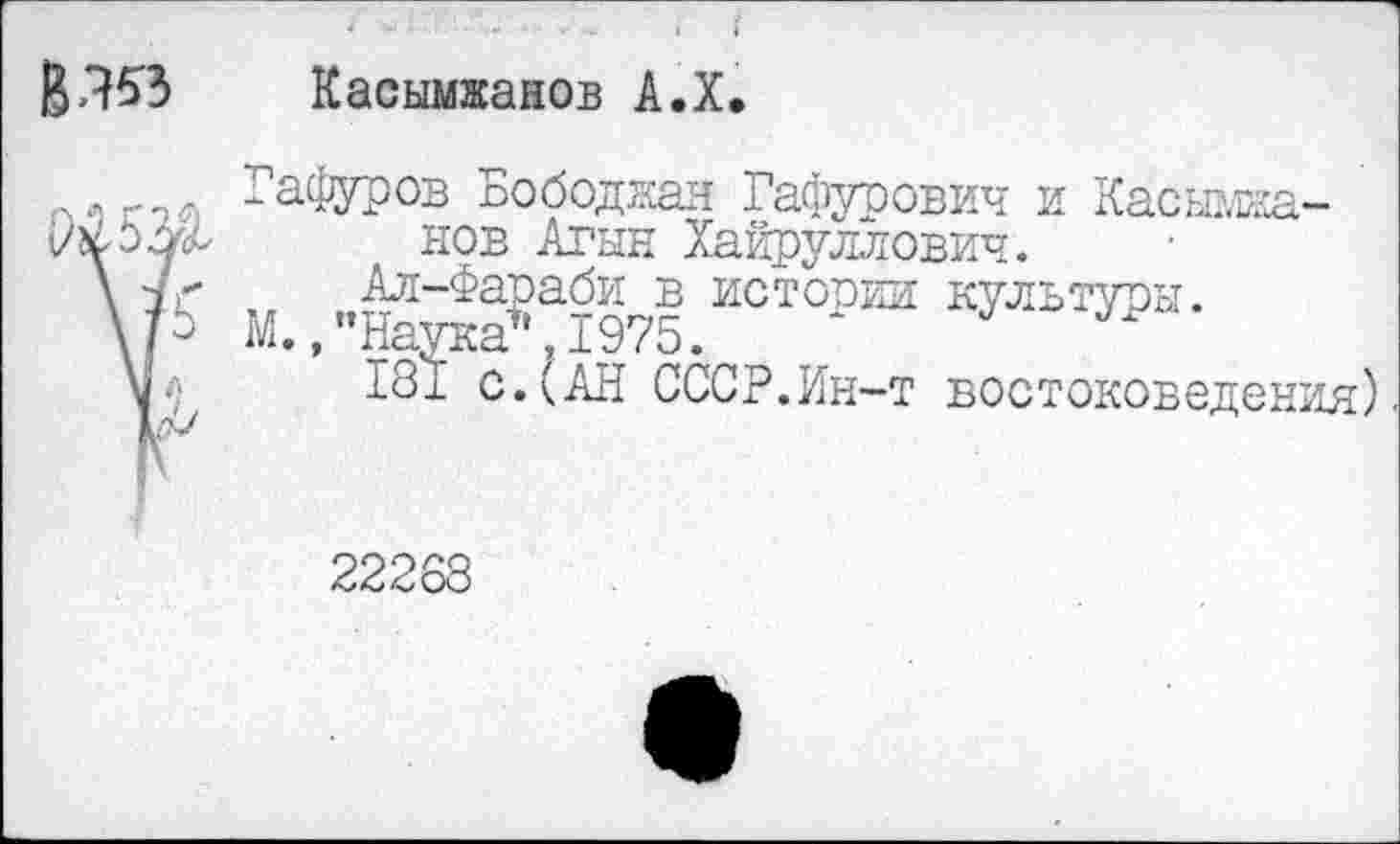 ﻿Касымжанов А.Х.
Гафуров Бободжая Гафурович и Касымжанов Агын Хайруллович.
Ал-Фараби в истории культуры.
М. ."Наука*,1975.
181 с.(АН СССР.Ин-т востоковедения)
22268